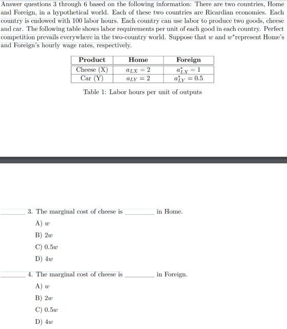 Answer questions 3 through 6 based on the following information: There are two countries, Home and Foreign, in a hypothetical world. Each of these two countries are Ricardian economies. Each country is endowed with 100 labor hours. Each country can use labor to produce two goods, cheese and car. The following table shows labor requirements per unit of each good in each country. Perfect competition prevails everywhere in the two-country world. Suppose that w and w*represent Homes and Foreigns hourly wage rates, respectively. Product Home Foreign Cheese (X)aLXx Car (Y) aLY = 2 a·y = 0.5 Table 1: Labor hours per unit of outputs 3. The marginal cost of cheese is in Home. B) 2w C) 0.5w D) 4w 4. The marginal cost of cheese is in Foreigın A) u B) 2w C) 0.5w D) 4w