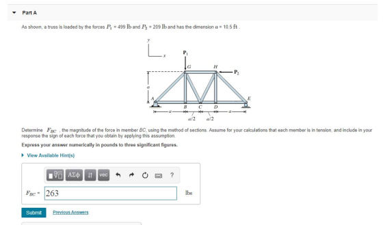 Part A As shown, a truss is loaded by the forces I 499 lb and P2 209 lb and has the dimension a 10.5 ft P2 Ca cl a/2 a/2 Determine FBc the magnitude of the force in member BC, using the method of sections. Assume for your calculations that each member is in tension, and include in your response the sign of each force that you obtain by applying this assumption Express your answer numerically in pounds to three significant figures. View Available Hint(s) Fc 26.3 lbs Submit