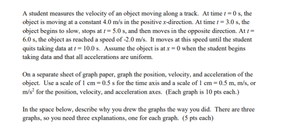 A student measures the velocity of an object moving along a track. At time0 s, the object is moving at a constant 4.0 m/s in the positive x-direction. At time -3.0 s, the object begins to slow, stops at t = 5.0 s, and then moves in the opposite direction. At 6.0 s, the object as reached a speed of -2.0 m/s. It moves at this speed until the student quits taking data at t- 10.0 s. Assume the object is atx-0 when the student begins taking data and that all accelerations are uniform On a separate sheet of graph paper, graph the position, velocity, and acceleration of the object. Use a scale of1 cm-0.5 s for the time axis and a scale of1 cm-0.5 m, m/s, or m/s for the position, velocity, and acceleration axes. (Each graph is 10 pts each.) In the space below, describe why you drew the graphs the way you did. There are three graphs, so you need three explanations, one for each graph. (5 pts each)