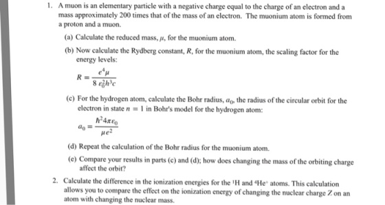 1. A muon is an elementary particle with a negative charge equal to the charge of an electron and a mass approximately 200 times that of the mass of an electron. The muonium atom is formed from a proton and a muon. (a) Calculate the reduced mass, μ, for the muonium atom. (b) Now calculate the Rydberg constant, R, for the muonium atom, the scaling factor for the energy levels: (c) For the hydrogen atom, calculate the Bohr radius, ao, the radius of the circular orbit for the electron in state n = 1 in Bohrs model for the hydrogen atom: e2 (d) Repeat the calculation of the Bohr radius for the muonium atom e) Compare your results in parts (c) and (d); how does changing the mass of the orbiting charge affect the orbit? 2. Calculate the difference in the ionization energies for the H and He atoms. This calculation allows you to compare the effect on the ionization energy of changing the nuclear charge Z on an atom with changing the nuclear mass.