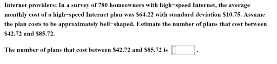 Internet providers: In a survey of 780 homeowners with high-speed Internet, the average monthly cost of a high-speed Internet plan was $64.22 with standard deviation S10.75. Assume the plan costs to be approximately bell-shaped. Estimate the number of plans that cost between $42.72 and $85.72. pprosimately bell-shaped. The number of plans that cost between $42.72 and $85.72 is