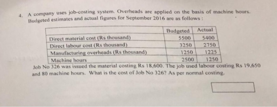 4. A comp Budg any uses job-costing system. Overheads are applied on the basis of machine hours. eted estimates and actual figures for September 2016 are as follows: Budgeted Actual Direct material cost (Rs thousand) Direct labour cost (Rs thousand) Manufacturing overheads (Rs thousand) Machine hours 55005400 32502750 12501225 25001250 Job No 326 was issued the material costing Rs 18,600. The job used labour costing Rs 19,650 and 80 machine hours. What is the cost of Job No 326? As per normal costing.