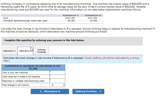 XInhong Company Is consldering replacing one of Its manufacturing machlnes. The machlne has a book value of $40,000 and a remalning useful life of 5 years, at which time ts salvage value will be zero. It has a current market value of $50,000. Varlable manufacturing costs are $33,600 per year for this machine. Information on two alternative replacement machlnes follows. Alternative A 22, 300 Alternative B $111,000 10, 600 Cost $118, 000 Variable nanufacturing costs per year Calculate the total change In net Income if Alternative A, B Is adopted. Should XInhong keep or replace ts manufacturing machine? If the machine should be replaced, which alternative new machine should XInhong purchase? Complete this question by entering your answers in the tabs below. Xinhong Purchsse Calculate the total change in net income if Alternative B is adopted. (Cash outflows should be indicated by a minus sign.) Cost to buy new machine Cash received to trade in old machine Reduction in variable manufacturing costs Total change in net income Alternative A Xinhong Purchase>
