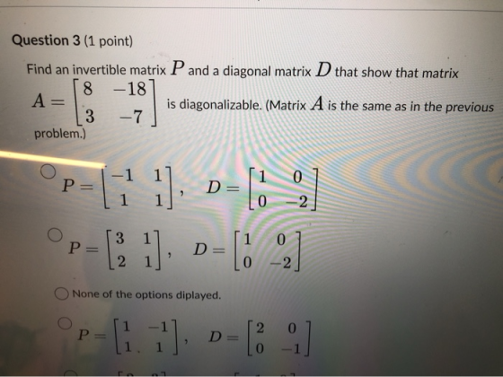Question 3 (1 point) Find an invertible matrix P and a diagonal matrix D that show that matrix 8 -18 A= is diagonalizable. (M