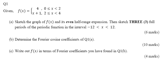 Q1 Given, f(x) = {x 4,0<x< 2 1x + 1, 2<x< 4 (a) Sketch the graph of f(x) and its even half-range expansion. Then sketch THREE