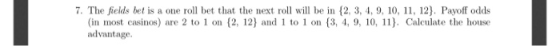 7. The fields bet is a one roll bet that the next roll will be in {2, 3, 4, 9, 10, 11, 12). Payoff odds (in most casinos) are