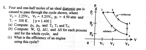 1. Four and one-half moles of an ideal diatomic gas is 1 2 caused to pass through the cycle shown, where V2 2.25 V, V 5.25VI, p1 4.50 atm and T1 300 K. [Y 1.400 J (a) Compute: p3, pa, and T2, T3 and T4, (b) Compute: W, Q, AU, and AS for each process adiabatic and for the whole cycle and (c) What is the efficiency of an engine using this cycle? isothermal