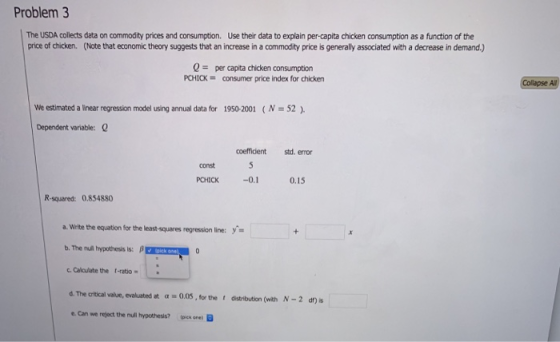 Problem 3 The USDA collects data on commodity prices and consumption. Use their data to explain per-capita chicken consumption as a function of the price of chicken. (Note that economic theory suggests that an increase in a commodity price is generally associated with a decrease in demand.) 0per capita chicken consumption PCHICK consumer price index for chicken Collapse Al We estimated a linear regression model using annual data for 1950-2001 (N 52) Dependent variable: coeffidient std. error const PCHICK -0.1 0.15 R-squared: 0.854880 a. Write te equation for the least-squares regression line: b, Ther A hypothesis is: β Calculate the t-ratio- d. The critical value, evaluated at a 0.0S, for the distribution (with N-2 dn) is e Can we reject the null hypothesis? one)