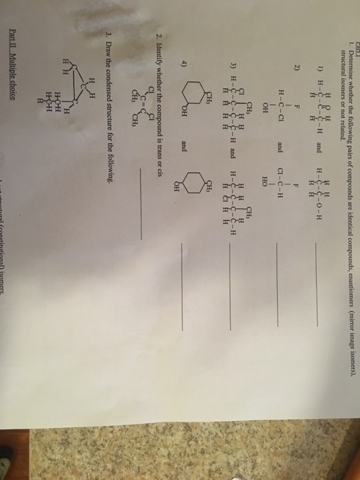 ine whether the following pairs of compounds are identical compounds, enantiomers (mirror image isomers). structural isomers or not related I) H-C-e-c-H and H 2) H-c-ci and CI-C-H a-c-u OH 3) H-C-C-C-C-H and H- and 4) 2. Identify whether the compound is trans or cis CH CH 3. Draw the condensed structure for the following c= Part IL Multiple choice