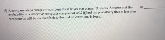 8) A company ships computer components in boxes that contain 90items. Assume that the 8) probability of a defective computer component is021 Find the probability that at least ten components will be checked before the first defective one is found.