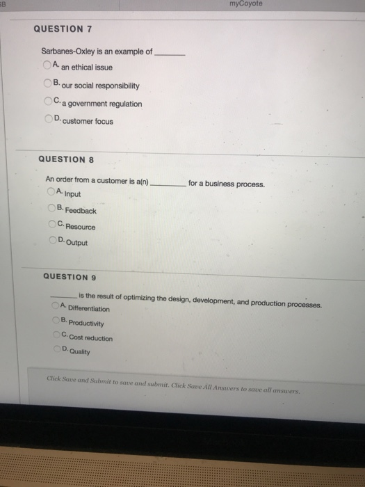 myCoyote QUESTION 7 Sarbanes-Oxley is an example of A an ethical issue OB. our social responsibility a government regulation D. customer focus QUESTION 8 An order from a customer is a(n) OA Input for a business process. B. Feedback C.Resource D.Output QUESTION 9 is the result of optimizing the design, development, and production processes. B, Productivity C. Cost reduction D. Quality Click Save and Submit to save and submit. Click Save All Answers to save all answers