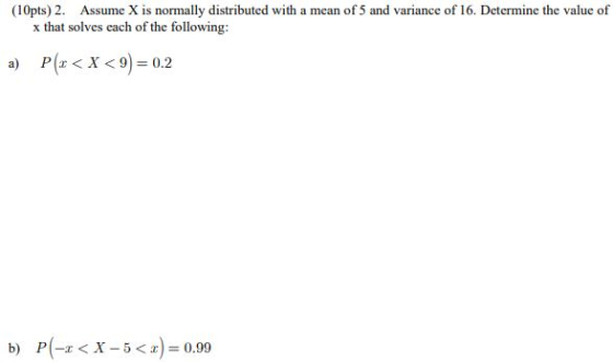 (10pts) 2. Assume X is normally distributed with a mean of 5 and variance of 16. Determine the value of x that solves each of the following: P(x < X < 9) = 0.2 b) P(-x < X-5<x) = 0.99