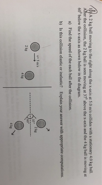 y A 2 kg ball moving to the right along the x-axis at 5.0 m/s collides with a stationary 4.0 kg ball After the collision, the 2 kg ball is seen moving at 370 above the x-axis and the 4 kg ball is moving at 60° below the x-axis as shown below in the diagram. a) Find the speed of the each ball after the collision. b) Is this collision elastic or inelastic? Explain your answer with appropriate computations. y- 5 ms 37 60° 2 kg 4 kg 4 kg
