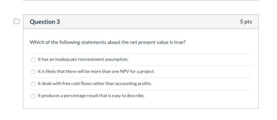 Question 3 5 pts Which of the following statements about the net present value is true? It has an inadequate reinvestment ass