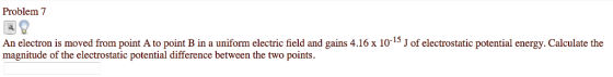 Problem 7 An electron is moved from point A to point B in a uniform electric field and gains 4.16 x 10-15 J of electrostatic potential energy. Calculate the magnitude of the electrostatic potential difference between the two points