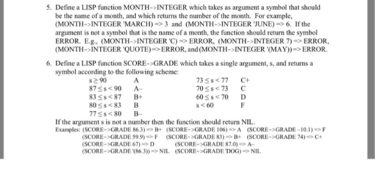 5. Define a LISP function MONTH-INTEGER which takes as argument a symbol that should be the name of a month, and which returns the number of the month. For example, (MONTH-INTEGER MARCH) 3 and (MONTH-INTEGER JUNE) 6. If the argument is not a symbol that is the name of a month, the function should return the symbol ERROR. E.g., (MONTH-INTEGER C) ERROR, (MONTH-INTEGER 7) ERROR ( MONTH-INTEGER QUOTE)-> ERROR, and ( MONTH-INTEGER (MAY))-> ERROR. 6. Define a LISP function SCORE->GRADE which takes a single argument, s, and returns a symbol according to the following scheme: #290 87Ss<90 A 83Ss<87 B 80 s<83 B 77$s<80 B 3 Ss<77 C 705s<73 C 60S$<70 D s<60 If the argument s is not a number then the function should return NIL Examples: (SCORE->GRADE 86.3)B+ (SCORE->GRADE 106)A (SCORE->GRADE-10.1)F SCORE->GRADE 59.9)F (SCORE->GRADE 83) B+ (SCORE->GRADE 74) SCORE->GRADE 67)D SCORE->GRADE (86.3NIL (SCORE->GRADE DOG)NIL C+ SCORE->GRADE 87.0)A-