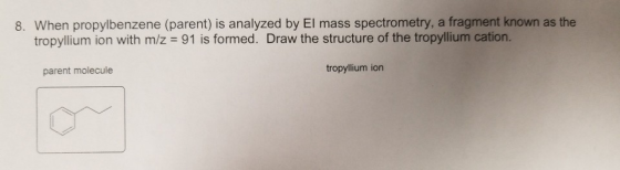 8. When propylbenzene (parent) is analyzed by El mass spectrometry, a fragment known as the tropyllium ion with m/z 91 is formed. Draw the structure of the tropyllium cation. parent molecule tropyllium ion