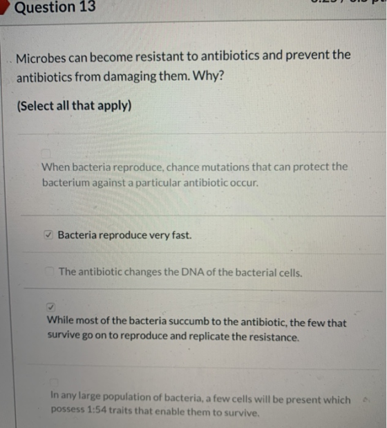 Question 13 Microbes can become resistant to antibiotics and prevent the antibiotics from damaging them. Why? (Select all tha