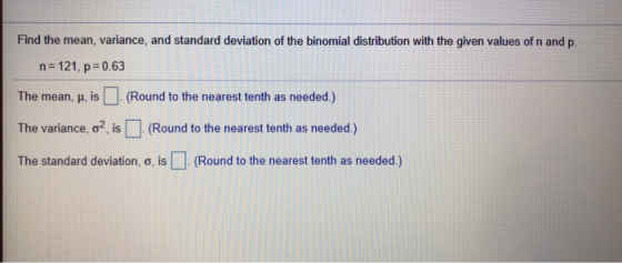 Find the mean, variance, and standard deviation of the binomial distribution with the given values of n and p. n=121, p=0.63 The mean, μ, is (Round to the nearest tenth as needed.) The variance, σ2, is □ (Round to the nearest tenth as needed.) The standard deviation, σ, is □ (Round to the nearest tenth as needed.)