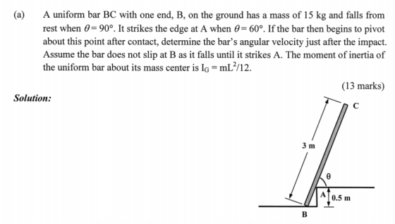 (a) A uniform bar BC with one end, B, on the ground has a mass of 15 kg and falls from rest when 0 90°. It strikes the edge at A when 0-60°. If the bar then begins to pivot about this point after contact, determine the bars angular velocity just after the impact. Assume the bar does not slip at B as it falls until it strikes A. The moment of inertia of the uniform bar about its mass center is IG-mL 112. (13 marks) Solution: 3 m 0.5 m