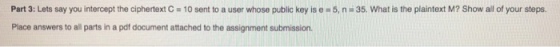 Part 3: Lets say you intercept the ciphertext C = 10 sent to a user whose public key is e = 5, n Place answers to all parts in a pdf document attached to the assignment submission. 35, what is the plaintext M? Show all of your steps.