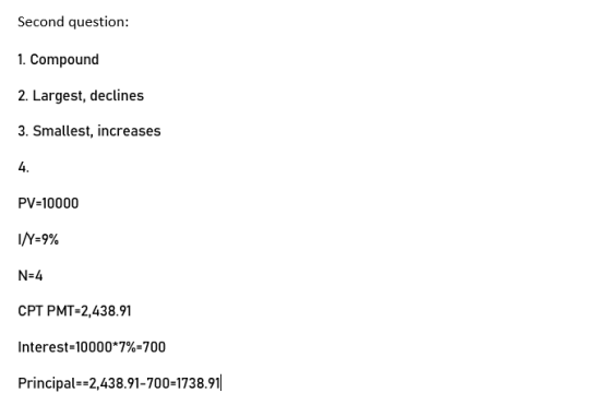 Second question: 1. Compound 2. Largest, declines 3. Smallest, increases PV=10000 I/Y=9% N=4 CPT PMT-2,438.91 Interest=10000*