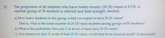 The proportion of all students who have twenty-twenty (20-20) vision is 0.170. A random group of 50 students is selected and their eyesight checked. 5) a) How many students in this group would you expect to have 20-20 vision? That is, what is the mean number of 20-20 vision students among groups of 50 students? b) What is the probability that only 5 or fewer of them have 20-20 vision? c) If it turned out that 27 of the 50 had 20-20 vision, would that be an unusual result? A rare result?