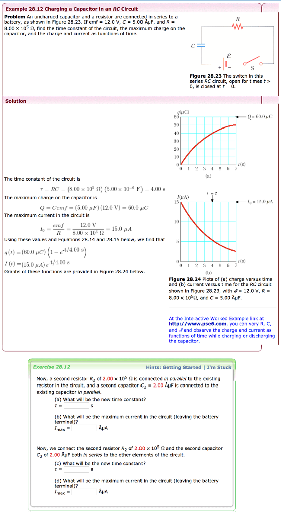 Example 28.12 Charging a Capacitor in an RC Circuit Problem An uncharged capacitor and a resistor are battery, as shown in Figure 28.23. If emf = 12.0 V, C = 5.00 AuF, and R = 8.00 x 105 ?, find the time constant of the circuit, the maximum charge on the capacitor, and the charge and current as functions of time. in series to a Figure 28.23 The switch in this series RC circuit, open for times t> , is closed at t = 0. Solution 0-60.0 uC 50 10 30 20 012 34 5 6 7 The time constant of the circuit is ? = RC = (8.00 × 105 ?) (5.00 × 10-6 F) = 4.00 s The maximum charge on the capacitor is 10 15.0 ?? Q-Cern/-(5.00 ?F) (12.0 V)-60.0 pC The maximum current in the circuit is emf12.0 V R 8.00 x 10,2 15.0 ?? Using these values and Equations 28.14 and 28.15 below, we find that5 )-(150)e-t/4.00 Graphs of these functions are provided in Figure 28.24 below 4(s) 012 345 6 7 Figure 28.24 Plots of (a) charge versus time and (b) current versus time for the RC circuit shown in Figure 28.23, with12.0 V, R- 8.00 x 105n, and C- 5.00 AuF At the Interactive Worked Example link at http://www.pse6.com, you can vary R, C, and and observe the charge and current as functions of time while charging or discharging the capacitor Exercise 28.12 Hints: Getting Started | Im Stuck Now, a second resistor R2 of 2.00 × 105 ? is connected in parallel to the existing resistor in the circuit, and a second capacitor C2-2.00 is connected to the existing capacitor in parallel (a) What will be the new time constant? (b) What will be the maximum current in the circuit (leaving the battery terminal)? ? ? Now, we connect the second resistor R2 of 2.00 105 ? and the second capacitor C2 of 2.00 ÂuF both in series to the other elements of the circuit. (c) What will be the new time constant? (d) What will be the maximum current in the circuit (leaving the battery terminal)? AHA