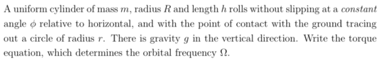 A uniform cylinder of mass m, radius R and length h rolls without slipping at a constant angle φ relative to horizontal, and with the point of contact with the ground tracing out a circle of radius r. There is gravity g in the vertical direction. Write the torque equation, which determines the orbital frequency Ω.