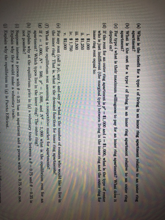 (a) What is the benefit for a type i of living in an inner ring apartment relative to an outer ring (b) What is the cost for a type i of living in an inner ring apartment relative to an outer ring (e) For type i what is their maximum willingness to pay for an inner ring apartment? What does it (d) If the rent for an outer ring apartment is p $1,000 and t $1,000, what is the type of renter apartment? apartment? depend on? who is just indifferent (the marginal type) between living in the inner ring and the outer ring for inner ring rent equal to: i. $1,000 ii. $1,250 iii. $1,500 iv. $ 1,750 v. $2,000 (e) For any rent (call it p), any t, and any p what is the number of renters who would like to live in the inner ring? That is, what is the demand function for inner ring apartments? (f) What is the cquilibrium rent assuming a competitive market for apartments? (8) I 1,000, N 500, p 1,000, and Nd 1,000 what is the equilibrium rent for an (h Explain why at the equilibrium price in g) a voluntary trade between a-075 and θ 0.25 is (i) Suppose instead a person with θ-0.25 has an apartment and a person with@ 0.75 does not.. G) Explain why the equilibrium in (8) is Pareto Efficient. apartment? Which types live in the inner ring? The outer ring? not possible? Explain why they would make a voluntary trade.