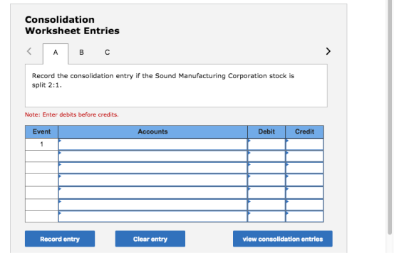 Consolidation Worksheet Entries Record the consolidation entry if the Sound Manufacturing Corporation stock is split 2:1 Note: Enter debits before credits. Event Accounts Debit Credit Record entry Clear entry ew consolidation entries