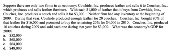 Suppose there are only two firms in an economy: Cowhide, Inc. produces leather and sells it to Couches, Inc which produces and sells leather furniture. With each $1,000 of leather that it buys from Cowhide, Inc, Couches, Inc. produces a couch and sells it for $3,000. Neither firm had any inventory at the beginning of 2009, During that year, Cowhide produced enough leather for 20 couches. Couches, Inc. bought 80% of that leather for $16,000 and promised to buy the remaining 20% for $4,000 in 2010, Couches, Inc. produced 16 couches during 2009 and sold each one during that year for $3,000. What was the economys GDP for 2009? a. $52,000 b. $68,000 c. $64,000 d. $48,000