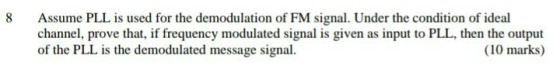 8 Assume PLL is used for the demodulation of FM signal. Under the condition of ideal channel, prove that, if frequency modulated signal is given as input to PLL, then the output of the PLL is the demodulated message signal. (10 marks)