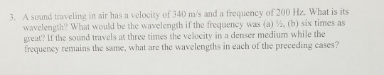 3. A sound traveling in air has a velocity of 340 m/s and a frequency of 200 Hz. What is its wavelength? What would be the wavelength if the frequency was (a) 2, (b) six times as great? If the sound travels at three times the velocity in a denser medium while the frequency remains the same, what are the wavelengths in each of the preceding cases?