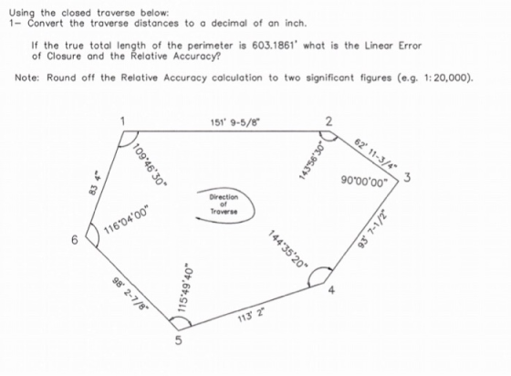 Using the closed traverse below: 1-Convert the traverse distances to a decimal of an inch. If the true total length of the perimeter is 603.1861 what is the Linear Error of Closure and the Relative Accuracy? Note: Round off the Relative Accuracy calculation to two significant figures (e.g. 1:20,000) 51 9-5/8 2 Troverse 4