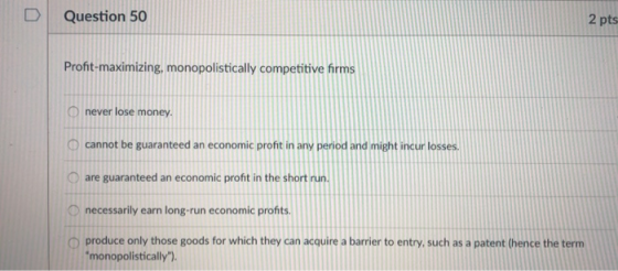 D Question 50 2 pts Profit-maximizing, monopolistically competitive firms never lose money O cannot be guaranteed an economic profit in any period and might incur losses O are guaranteed an economic profit in the short run necessarily earn long-run economic profits O produce only those goods for which they can acquire a barrier to entry, such as a patent (hence the term monopolistically).