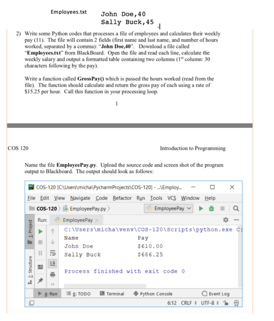 Employees.txt John Doe,40 Sally Buck, 45 2) Write some Python codes that processes a file of employees and calculates their weekly pay (11). The file will contain 2 fields (first name and last name, and number of hours worked, separated by a comma): John Doe,40. Download a file called Employees.txt from BlackBoard. Open the file and read each line, calculate the weekly salary and output a formatted table containing two columns (1st column: 30 characters following by the pay) Write a function called GrossPay0 which is passed the hours worked (read from the file). The function should calculate and return the gross pay of each using a rate of S15.25 per hour. Call this function in your processing loop COS 120 Introduction to Programming Name the file EmployeePay.py. Upload the source code and screen shot of the program output to Blackboard. The output should look as follows COS-120 [CAUserslmicha\PycharmProjects)CoS-120] - .,.Employ File Edit View Navigate Code Refactor Run Iools VCS Window Help COS-120EmployeePay.py EmployeePay c:\users\michalve n叭cos-120\scripts\python.exe Name John Doe Run: c Pay $610.00 $686.25 lSally Buck Process finished with exit code 0 Terminal Python Console · 4: Run TODO Event Log 6:12 CRLF UTF-8