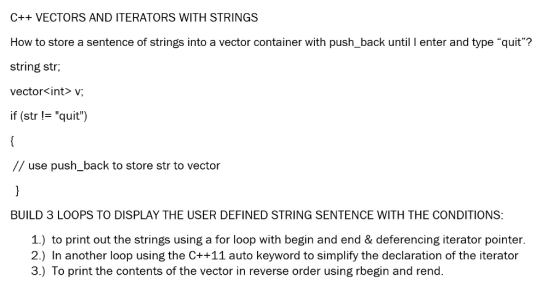 C++ VECTORS AND ITERATORS WITH STRINGS How to store a sentence of strings into a vector container with push_back until I enter and type quit? string str; vector<int> v if (str != quit) // use push_back to store str to vector BUILD 3 LOOPS TO DISPLAY THE USER DEFINED STRING SENTENCE WITH THE CONDITIONS 1.) to print out the strings using a for loop with begin and end & deferencing iterator pointer 2.) In another loop using the C++11 auto keyword to simplify the declaration of the iterator 3.) To print the contents of the vector in reverse order using rbegin and rend.