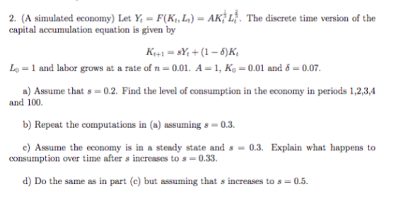 2. (A simulated economy) Let Y,-F(K,,Lt)-AK) L. The discrete time version of the capital accumulation equation is given by Lo-1 and labor grows at a rate of n-0.01. A-1, Ko-0.01 and 6-0.07 a) Assume that s-0.2. Find the level of consumption in the economy in periods 1,2,3,4 and 100. b) Repeat the computations in (a) assuing s 03 consumption over time after s increases to s = 0.33 d) Do the sanne as in part (c) but assuming that s increases to s = 0.5.