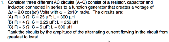 Consider three different AC circuits (A-C) consist of a resistor, capacitor and inductor, connected in series to a function generator that creates a voltage of Av-2.0 cos(wt) Volts with ?-2x104 rad/s. The circuits are: (A) R-3 ; C-25 F, L-300 H 1. Rank the circuits by the amplitude of the alternating current flowing in the circuit from greatest to least.
