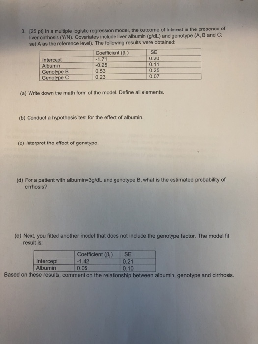 3. 125 ptj In a multiple logistic regression model, the outcome of interest is the presence of liver cirrhosis (Y/N). Covariates include liver albumin (g/dL) and genotype (A, B and C set A as the reference level). The following results were obtained: SE 0.20 0.11 Coefficient (B) Intercept Albumin Genotype B Genotype C -0.25 0.53 0.23 0.25 0.07 (a) Write down the math form of the model. Define all elements. (b) Conduct a hypothesis test for the effect of albumin. (c) Interpret the effect of genotype (d) For a patient with albumin 3g/dL and genotype B, what is the estimated probability of cirrhosis? (e) Next, you fitted another model that does not include the genotype factor. The model fit result is: Intercept 1.42 Albumin Coefficient (B) ISE 0.21 0.05 0.10 Based on these results, comment on the relationship between albumin, genotype and cirrhosis.