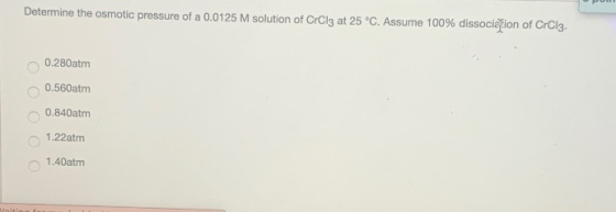 Determine the osmotic pressure of a 0.0125 M solution of CrCl3 at 25°C. Assume 100% dissociation of CrCl3. 0.280 atm 0.560 at
