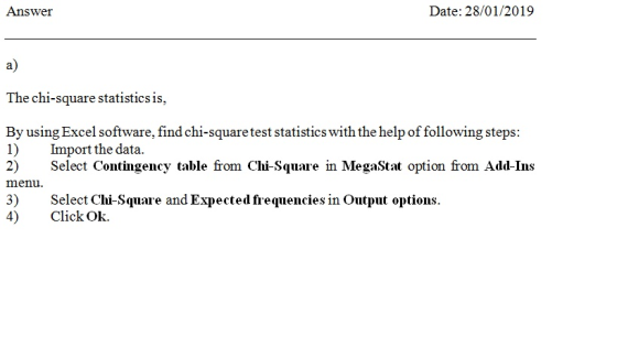 Answer Date: 28/01/2019 a) The chi-square statistics is, By using Excel software, find chi-square test statistics with the help of following steps 1) Import the data. 2) Seect Contingency table from Chi-Square in MegaStat option from Add-Ins menu 3) Select Chi-Square and Expected frequencies in Output options 4) Click Ok.