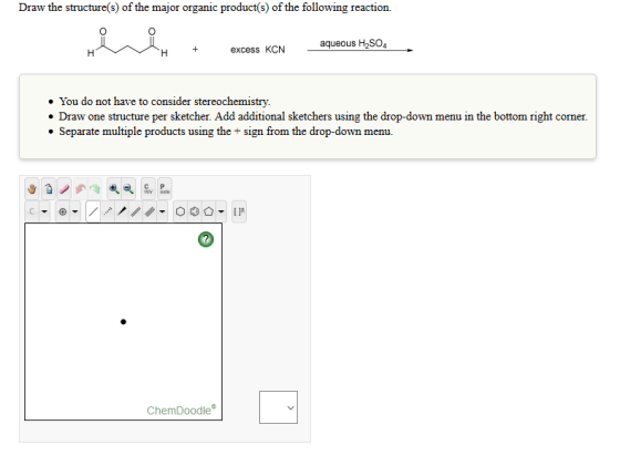Draw the reaction. major organic product(s) of the following reaction. following aqueous H2SO4 excess KCN You do not have to consider stereochemistry. Draw one structure per sketcher. Add additional sketchers using the drop-down menu in the bottom right corner. Separate multiple products using the sign from the drop-down menu. Chem Doodle