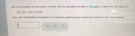 Let Z be a standard normal random variable. Use the calculator provided, or this table, to determine the value of c. P(cszs-0