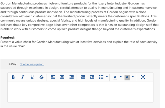 Gordon Manufacturing produces high-end furniture products for the luxury hotel industry. Gordon has succeeded through excellence in design, careful attention to quality in manufacturing and in customer service and through continuous product innovation. The manufacturing process at Gordon begins with a close consultation with each customer so that the finished product exactly meets the customers specifications. This commonly means unique designs, special fabrics, and high levels of manufacturing quality. In addition, Gordon believes that a key competitive edge it has over other competitors is that it has an outstanding design staff that is able to work with customers to come up with product designs that go beyond the customers expectations Required: Present a value chain for Gordon Manufacturing with at least five activities and explain the role of each activity in the value chain. Essay Toolbar navigation