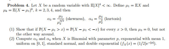 Problem 4. Let X be a random variable with EIXI4 < oo. Define μ1 = EX and Alk-E(X-μ)k, k 2, 3, 4, and then 03 = 쓺 (skewness), a,--2 (kurtosis) 3/2 (1) Show that if P(X- > z) = P(X-円く-r) for every x > 0, then μ3-0, but not the other way around. (2) Compute as and a when X is Binomial with parameter p, exponential with mean1, uniform on [O, 1], standard normal, and double exponential (fx (x)-(1/2)e-M).