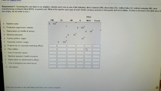 Requirement 1. Assuming the cost object is an airplane, classif manufacturing overhead (other MOH), or period cost. What is the total for each type of cost? (Enter currency amounts in thousands and not in doll box empty, do not enter a zero.) fy each cost as one of the following direct material (DM), direct labor (DL), indirect labor (IL), indirect materials (IM), other ars. If a box is not used in the table leave th Other DM DL IM IL MOH Period a. Airplane seats b. Production supervisors salaries c. Depreciation on forklifts in factory d. Machine lubricant:s e. Factory janitors wages f. Assembly workers wages g. Property tax on corporate marketing offices h. Plant utilities i. Cost of warranty repairs j. Machine operators health insurance k. Depreciation on administrative offices $ 250 S 180 S 90 $10 $ 600 Cost of designing new plant layout m. Jet engines Enter any number in the edit fields and then click Check Answer