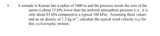A tornado in Kansas has a radius of 1000 m and the pressure inside the core of the storm is about 15 kPa lower than the ambient atmosphere pressurei.e., it is only about 85 kPa compared to a typical 100 kPa). Assuming these values -3 this cyclostrophic motion.