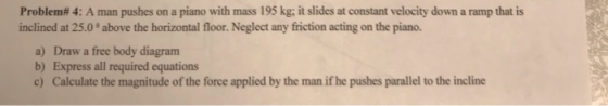 Problem# 4: A man pushes on a piano with mass 195 kg; it slides at constant velocity down a ramp that is inclined at 25.0° ab
